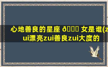 心地善良的星座 🍁 女是谁(zui
漂亮zui
善良zui
大度的星座女)